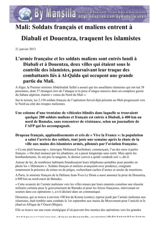 Mali: Soldats français et maliens entrent à
    Diabali et Douentza, traquent les islamistes
21 janvier 2013


L’armée française et les soldats maliens sont entrés lundi à
   Diabali et à Douentza, deux villes qui étaient sous le
   contrôle des islamistes, poursuivant leur traque des
   combattants liés à Al-Qaïda qui occupent une grande
   partie du Mali.
A Alger, le Premier ministre Abdelmalek Sellal a assuré que les assaillants islamistes qui ont tué 38
personnes, dont 37 étrangers lors de l’attaque et la prise d’otages massive dans un complexe gazier
du Sahara algérien, étaient « venus du Nord du Mali ».
Sur le terrain, les 2.150 soldats français de l’opération Serval déjà présents au Mali progressent vers
le Nord au côté des troupes maliennes.

Une colonne d’une trentaine de véhicules blindés dans laquelle se trouvaient
     quelque 200 soldats maliens et français est entrée à Diabali, à 400 km au
     nord de Bamako, sans rencontrer de résistance, selon un journaliste de
     l’AFP qui les accompagnait.

Drapeau français, applaudissements et cris de « Vive la France »: la population
     a salué l’arrivée des soldats, tout juste une semaine après la chute de la
     ville aux mains des islamistes armés, pilonnés par l’aviation française.
« Ca me plaît beaucoup », témoigne Mohamed Suribuhari, commerçant, l’un des rares à parler
français. « On était menacé par les jihadistes, on a passé longtemps sans sortir. Mais après les
bombardements, ils ont pris la tangente, le dernier convoi a quitté vendredi soir », dit-il.
Autour de lui, de nombreux habitants brandissaient leurs téléphones portables pour prendre en
photo les « libérateurs ». Soldats français et maliens avançaient avec prudence, craignant
notamment la présence de mines ou de pièges, recherchant caches d’armes et stocks de munitions.
A Paris, le ministre français de la Défense Jean-Yves Le Drian a aussi annoncé la prise de Douentza,
à 800 km au nord-ouest de Bamako.
« Cette avancée de l’armée malienne vers les villes tenues par leurs ennemis constitue une réussite
militaire certaine pour le gouvernement de Bamako et pour les forces françaises, intervenant en
soutien dans ces opérations », a-t-il déclaré dans un communiqué.
Douentza, qui se trouve à environ 100 km de Konna (centre), reprise jeudi par l’armée malienne aux
islamistes, était tombée sans combats le 1er septembre aux mains du Mouvement pour l’unicité et le
jihad en Afrique de l’Ouest (Mujao).
Elle se trouve sur une route stratégique d’où peuvent être menées des opérations vers les grandes
 