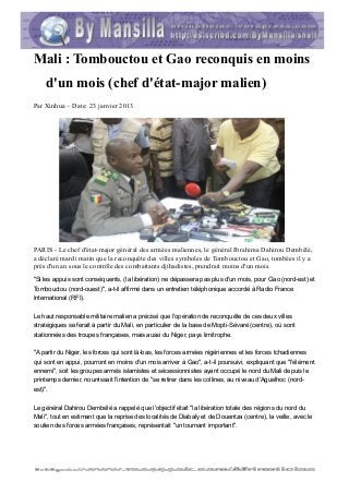 Mali : Tombouctou et Gao reconquis en moins
    d'un mois (chef d'état-major malien)
Par Xinhua – Date: 23 janvier 2013




PARIS - Le chef d'état-major général des armées maliennes, le général Ibrahima Dahirou Dembélé,
a déclaré mardi matin que la reconquête des villes symboles de Tombouctou et Gao, tombées il y a
près d'un an sous le contrôle des combattants djihadistes, prendrait moins d'un mois.
"Si les appuis sont conséquents, (la libération) ne dépassera pas plus d'un mois, pour Gao (nord-est) et
Tombouctou (nord-ouest)", a-t-il affirmé dans un entretien téléphonique accordé à Radio France
International (RFI).

Le haut responsable militaire malien a précisé que l'opération de reconquête de ces deux villes
stratégiques se ferait à partir du Mali, en particulier de la base de Mopti-Sévaré (centre), où sont
stationnées des troupes françaises, mais aussi du Niger, pays limitrophe.

"A partir du Niger, les forces qui sont là-bas, les forces armées nigériennes et les forces tchadiennes
qui sont en appui, pourront en moins d'un mois arriver à Gao", a-t-il poursuivi, expliquant que "l'élément
ennemi", soit les groupes armés islamistes et sécessionnistes ayant occupé le nord du Mali depuis le
printemps dernier, nourrissait l'intention de "se retirer dans les collines, au niveau d'Aguelhoc (nord-
est)".

Le général Dahirou Dembélé a rappelé que l'objectif était "la libération totale des régions du nord du
Mali", tout en estimant que la reprise des localités de Diabaly et de Douentza (centre), la veille, avec le
soutien des forces armées françaises, représentait "un tournant important".
 