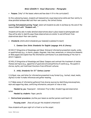 MALI LESSON 4: Visual Observation – Photographs

•    Purpose (“why” of the lesson; where and how does it fit in the curriculum?)

In this culminating lesson, students will demonstrate visual observation skills and their ability to
draw parallels between Mali and their own country, the United States.

Learning Outcome(s)/Learning Target (what will students be able to do/know by the end of the
lesson?) Start with “Students will… “

Students will be able to make detailed observations about a place based on photographs and
they will be able to identify ways these observations are similar to and different from
observations about their own country.

•    Standards (state which standards your lesson(s) is planned to meet)

          1. Common Core State Standards for English Language Arts & Literacy

CC.4.R.I.7 Integration of Knowledge and Ideas: Interpret information presented visually, orally,
or quantitatively (e.g., in charts, graphs, diagrams, time lines, animations, or interactive elements
on Web pages) and explain how the information contributes to an understanding of the text in
which it appears.

CC.4.R.L.9 Integration of Knowledge and Ideas: Compare and contrast the treatment of similar
themes and topics (e.g., opposition of good and evil) and patterns of events (e.g., the quest) in
stories, myths, and traditional literature from different cultures.

          2. AASL Standards for 21st Century Learner

1.1.6 Read, view, and listen for information presented in any format (e.g., textual, visual, media,
digital) in order to make inferences and gather meaning.

1.1.7 Make sense of information gathered from diverse sources by identifying misconceptions,
main and supporting ideas, conflicting information, and point of view or bias.

          Needed by you: Powerpoint - Adrienne’s Trip to Mali, Student logs and observation
notes
          Needed by students: Paper, pencils

•    Instructional procedures (outline your lesson so another person could teach it)

          Focusing event: (how will you get the students’ attention?)

Have students with poor sight sit in front or on the carpet.

Larson – Mali Lesson
 