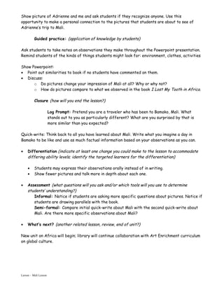 Show picture of Adrienne and me and ask students if they recognize anyone. Use this
opportunity to make a personal connection to the pictures that students are about to see of
Adrienne’s trip to Mali.

          Guided practice: (application of knowledge by students)

Ask students to take notes on observations they make throughout the Powerpoint presentation.
Remind students of the kinds of things students might look for: environment, clothes, activities

Show Powerpoint:
• Point out similarities to book if no students have commented on them.
• Discuss:
      o Do pictures change your impression of Mali at all? Why or why not?
      o How do pictures compare to what we observed in the book I Lost My Tooth in Africa.

          Closure (how will you end the lesson?)

                       Log Prompt: Pretend you are a traveler who has been to Bamako, Mali. What
                       stands out to you as particularly different? What are you surprised by that is
                       more similar than you expected?

Quick-write: Think back to all you have learned about Mali. Write what you imagine a day in
Bamako to be like and use as much factual information based on your observations as you can.

•    Differentiation (indicate at least one change you could make to the lesson to accommodate
     differing ability levels; identify the targeted learners for the differentiation)

     •    Students may express their observations orally instead of in writing.
     •    Show fewer pictures and talk more in depth about each one.

•    Assessment (what questions will you ask and/or which tools will you use to determine
     students’ understanding?)
        Informal: Notice if students are asking more specific questions about pictures. Notice if
        students are drawing parallels with the book.
        Semi-formal: Compare initial quick-write about Mali with the second quick-write about
        Mali. Are there more specific observations about Mali?

•    What’s next? (another related lesson, review, end of unit?)

New unit on Africa will begin; library will continue collaboration with Art Enrichment curriculum
on global culture.




Larson – Mali Lesson
 