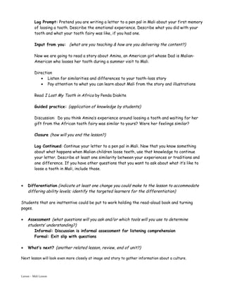 Log Prompt: Pretend you are writing a letter to a pen pal in Mali about your first memory
          of loosing a tooth. Describe the emotional experience. Describe what you did with your
          tooth and what your tooth fairy was like, if you had one.

          Input from you: (what are you teaching & how are you delivering the content?)

          Now we are going to read a story about Amina, an American girl whose Dad is Malian-
          American who looses her tooth during a summer visit to Mali.

          Direction
             • Listen for similarities and differences to your tooth-loss story
             • Pay attention to what you can learn about Mali from the story and illustrations

          Read I Lost My Tooth in Africa by Penda Diakite

          Guided practice: (application of knowledge by students)

          Discussion: Do you think Amina’s experience around loosing a tooth and waiting for her
          gift from the African tooth fairy was similar to yours? Were her feelings similar?

          Closure (how will you end the lesson?)

          Log Continued: Continue your letter to a pen pal in Mali. Now that you know something
          about what happens when Malian children loose teeth, use that knowledge to continue
          your letter. Describe at least one similarity between your experiences or traditions and
          one difference. If you have other questions that you want to ask about what it’s like to
          loose a tooth in Mali, include those.



•    Differentiation (indicate at least one change you could make to the lesson to accommodate
     differing ability levels; identify the targeted learners for the differentiation)

Students that are inattentive could be put to work holding the read-aloud book and turning
pages.

•    Assessment (what questions will you ask and/or which tools will you use to determine
     students’ understanding?)
        Informal: Discussion is informal assessment for listening comprehension
        Formal: Exit slip with questions

•    What’s next? (another related lesson, review, end of unit?)

Next lesson will look even more closely at image and story to gather information about a culture.



Larson – Mali Lesson
 