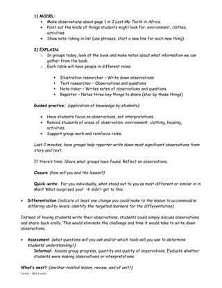 1) MODEL:
             • Make observations about page 1 in I Lost My Tooth in Africa.
             • Point out the kinds of things students might look for: environment, clothes,
               activities
             • Show note-taking in list (use phrases, start a new line for each new thing)

          2) EXPLAIN:
             o In groups today, look at the book and make notes about what information we can
                gather from the book.
             o Each table will have people in different roles:

                             Illustration researcher – Write down observations
                             Text researcher – Observations and questions
                             Note-taker – Writes notes of observations and questions
                             Reporter – Notes three key things to share (star by these things)

          Guided practice: (application of knowledge by students)

               •       Have students focus on observations, not interpretations.
               •       Remind students of areas of observation: environment, clothing, housing,
                       activities.
               •       Support group-work and reinforce roles.

          Last 2 minutes, have groups help reporter write down most significant observations from
          story and text.

          If there’s time: Share what groups have found. Reflect on observations.

          Closure (how will you end the lesson?)

          Quick-write: For you individually, what stood out to you as most different or similar in in
          Mali? What surprised you?  didn’t get to this.

•    Differentiation (indicate at least one change you could make to the lesson to accommodate
     differing ability levels; identify the targeted learners for the differentiation)

Instead of having students write their observations, students could simply discuss observations
and share-back orally. This would eliminate the challenge and time it would take to write down
observations.

•    Assessment (what questions will you ask and/or which tools will you use to determine
     students’ understanding?)
        Informal: Assess group progress, quantity and quality of observations. Evaluate whether
        students were making observations or interpretations.

What’s next? (another related lesson, review, end of unit?)
Larson – Mali Lesson
 