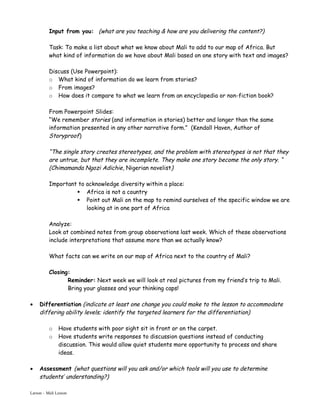 Input from you: (what are you teaching & how are you delivering the content?)

          Task: To make a list about what we know about Mali to add to our map of Africa. But
          what kind of information do we have about Mali based on one story with text and images?

          Discuss (Use Powerpoint):
          o What kind of information do we learn from stories?
          o From images?
          o How does it compare to what we learn from an encyclopedia or non-fiction book?

          From Powerpoint Slides:
          “We remember stories (and information in stories) better and longer than the same
          information presented in any other narrative form.” (Kendall Haven, Author of
          Storyproof)

          “The single story creates stereotypes, and the problem with stereotypes is not that they
          are untrue, but that they are incomplete. They make one story become the only story. “
          (Chimamanda Ngozi Adichie, Nigerian novelist)

          Important to acknowledge diversity within a place:
                    Africa is not a country
                    Point out Mali on the map to remind ourselves of the specific window we are
                       looking at in one part of Africa

          Analyze:
          Look at combined notes from group observations last week. Which of these observations
          include interpretations that assume more than we actually know?

          What facts can we write on our map of Africa next to the country of Mali?

          Closing:
                 Reminder: Next week we will look at real pictures from my friend’s trip to Mali.
                 Bring your glasses and your thinking caps!

•    Differentiation (indicate at least one change you could make to the lesson to accommodate
     differing ability levels; identify the targeted learners for the differentiation)

          o    Have students with poor sight sit in front or on the carpet.
          o    Have students write responses to discussion questions instead of conducting
               discussion. This would allow quiet students more opportunity to process and share
               ideas.

•    Assessment (what questions will you ask and/or which tools will you use to determine
     students’ understanding?)

Larson – Mali Lesson
 