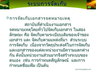 ระบบการจัด เก็บ

การจัด เก็บ เอกสารจดหมายเหตุ
              สถาบันที่ดำาเนินงานเอกสาร
    จดหมายเหตุโดยทั่วไปจัดเก็บเอกสาร ในสอง
    ลักษณะ คือ จัดเก็บตามระเบียบเดิมของเจ้าของ
    เอกสาร และ จัดเก็บตามแหล่งที่มา ส่วนระบบ
    การจัดเก็บ เนื่องจากวัตถุประสงค์ในการจัดเก็บ
    และเอกสารของแต่ละหน่วยงานมีความแตกต่าง
    กัน ดังนั้นหน่วยงานส่วนมากจึงสร้างระบบของ
    ตนเอง เช่น การกำาหนดสัญลักษณ์ และการ
    กำาหนดชือแฟ้ม เป็นต้น
               ่
                                        www.themegallery.com
 