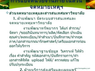 การแบ่ง หน่ว ยงานภายในส่ว น
         จดหมายเหตุฯ
 ส่ว นจดหมายเหตุแ ละสารสนเทศมหาวิท ยาลัย
     1. ฝ่า ยพัฒ นา จัด ระบบสารสนเทศและ
 จดหมายเหตุม หาวิท ยาลัย
            งานพัฒ นาทรัพ ยากร ได้แก่ สำารวจ/
 จัดหา /ขออภินนทนาการ/ผลิต/คัดเลือก ประเมิน
                  ั
 คุณค่า/ลงทะเบียน/ทำาสำาเนา/บันทึกภาพ/ทำากฤต
 ภาค/เอกสารบรรณารักษศาสตร์/เตรียมเอกสารก่อน
 ออกให้บริการ
            งานพัฒ นาฐานข้อ มูล วิเคราะห์ ให้หว
                                              ั
 เรื่อง คำาสำาคัญ รหัสเอกสาร/บันทึกรายการ/ทำา
 เอกสารดิจิทล upload ไฟล์/ ตรวจสอบ แก้ไข
               ั
 ปรับปรุงระเบียน
                                        www.themegallery.com
 