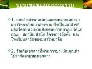 ขอบเขตของการรวบรวม

1. เอกสารสารสนเทศและจดหมายเหตุของ
 มหาวิทยาลัยมหาสารคาม ซึ่งเป็นเอกสารที่
 ผลิตโดยหน่วยงานสังกัดมหาวิทยาลัย ได้แก่
 คณะ สถาบัน สำานัก โครงการจัดตั้ง และ
 โรงเรียนสาธิตของมหาวิทยาลัย

2. จัดเก็บเอกสารที่ผ่านการประเมินคุณค่า
 ไม่จำากัดอายุของเอกสาร
 