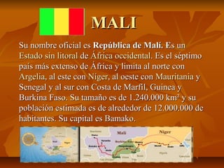 MALI
Su nombre oficial es República de Malí. Es un
Estado sin litoral de África occidental. Es el séptimo
país más extenso de África y limita al norte con
Argelia, al este con Níger, al oeste con Mauritania y
Senegal y al sur con Costa de Marfil, Guinea y
Burkina Faso. Su tamaño es de 1.240.000 km² y su
población estimada es de alrededor de 12.000.000 de
habitantes. Su capital es Bamako.
 