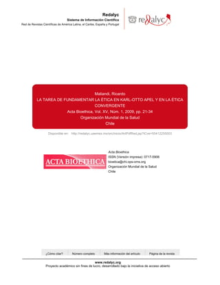 Redalyc
                                   Sistema de Información Científica
Red de Revistas Científicas de América Latina, el Caribe, España y Portugal




                                                        Maliandi, Ricardo
           LA TAREA DE FUNDAMENTAR LA ÉTICA EN KARL-OTTO APEL Y EN LA ÉTICA
                                        CONVERGENTE
                        Acta Bioethica, Vol. XV, Núm. 1, 2009, pp. 21-34
                               Organización Mundial de la Salud
                                              Chile

                    Disponible en: http://redalyc.uaemex.mx/src/inicio/ArtPdfRed.jsp?iCve=55412255003




                                                                  Acta Bioethica
                                                                  ISSN (Versión impresa): 0717-5906
                                                                  bioetica@chi.ops-oms.org
                                                                  Organización Mundial de la Salud
                                                                  Chile




                  ¿Cómo citar?        Número completo          Más información del artículo   Página de la revista


                                                    www.redalyc.org
                  Proyecto académico sin fines de lucro, desarrollado bajo la iniciativa de acceso abierto
 