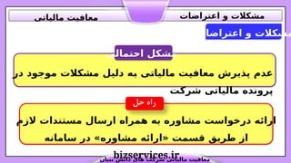 ‫اعتراضات‬ ‫و‬ ‫مشکالت‬
‫احتمالی‬ ‫مشکل‬
‫در‬ ‫موجود‬ ‫مشکالت‬ ‫دلیل‬ ‫ه‬.
‫ب‬ ‫ی‬.
‫ت‬‫مالیا‬ ‫ت‬.
‫ی‬‫معاف‬ ‫پذیرش‬ ‫عدم‬
‫شرکت‬ ‫مالیاتی‬ ‫پرونده‬
‫الزم‬ ‫مستندات‬ ‫ارسال‬ ‫همراه‬ ‫به‬ ‫مشاوره‬ ‫درخواست‬ ‫ارائه‬
‫سامانه‬ ‫در‬ »‫مشاوره‬ ‫«ارائه‬ ‫قسمت‬ ‫طریق‬ ‫از‬
bizservices.ir
‫بنیان‬ ‫دانش‬ ‫های‬ ‫شرکت‬ ‫مالیاتی‬ ‫معافیت‬
‫اعتراضات‬ ‫و‬ ‫مشکالت‬
‫مالیاتی‬ ‫معافیت‬
 