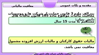 ‫ماده‬ ‫موضوع‬ ‫مالیات‬ ‫معافیت‬
105
‫های‬ ‫مالیات‬ ‫قانون‬
‫مدت‬ ‫به‬ ‫مستقیم‬
15
‫سال‬
‫ماده‬ ‫الف‬ ‫بند‬
3
‫موسسات‬ ‫و‬ ‫ها‬ ‫شرکت‬ ‫از‬ ‫حمایت‬ ‫قانون‬
:‫بنیان‬ ‫دانش‬
‫مشمول‬ ‫افزوده‬ ‫ارزش‬ ‫مالیات‬ ‫و‬ ‫کارکنان‬ ‫حقوق‬ ‫مالیات‬
.‫باشد‬ ‫نمی‬ ‫معافیت‬
‫نکت‬
‫ه‬
‫بنیان‬ ‫دانش‬ ‫های‬ ‫شرکت‬ ‫مالیاتی‬ ‫معافیت‬
‫عمومی‬ ‫نکات‬ ‫و‬ ‫مقدمه‬
‫مالیاتی‬ ‫معافیت‬
 