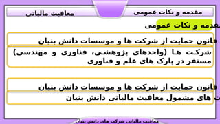 ‫عمومی‬ ‫نکات‬ ‫و‬ ‫مقدمه‬
‫بنیان‬ ‫دانش‬ ‫موسسات‬ ‫و‬ ‫ها‬ ‫شرکت‬ ‫از‬ ‫حمایت‬ ‫قانون‬
‫بنیان‬ ‫دانش‬ ‫مالیاتی‬ ‫معافیت‬ ‫مشمول‬ ‫های‬ ‫ت‬
‫بنیان‬ ‫دانش‬ ‫موسسات‬ ‫و‬ ‫ها‬ ‫شرکت‬ ‫از‬ ‫حمایت‬ ‫قانون‬
)‫مهندسی‬ ‫و‬ ‫فناوری‬ ،‫ی‬.‫پژوهش‬ ‫(واحدهای‬ ‫ا‬.‫ه‬ ‫ت‬.‫شرک‬
‫فناوری‬ ‫و‬ ‫علم‬ ‫های‬ ‫پارک‬ ‫در‬ ‫مستقر‬
‫بنیان‬ ‫دانش‬ ‫های‬ ‫شرکت‬ ‫مالیاتی‬ ‫معافیت‬
‫عمومی‬ ‫نکات‬ ‫و‬ ‫مقدمه‬
‫مالیاتی‬ ‫معافیت‬
 