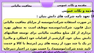 ‫مالیاتی‬ ‫ت‬.
‫ی‬‫معاف‬ ‫مزایای‬ ‫از‬ ‫سه‬.
‫س‬‫مو‬/‫ت‬.
‫ک‬‫شر‬ ‫تفاده‬.
‫س‬‫ا‬ ‫ورت‬.
‫ص‬ ‫در‬
‫سه‬.‫موس‬/‫ت‬.‫شرک‬ ،‫قانون‬ ‫ل‬.‫ذی‬
‫ت‬.‫اس‬ ‫ف‬.‫موظ‬
‫بهره‬ ‫منظور‬ ‫به‬
‫فعالیتهای‬ ‫توسعه‬ ‫برای‬ ‫ی‬.
‫مالیات‬ ‫ت‬.
‫معافی‬ ‫غ‬.
‫مبل‬ ‫ل‬.
‫ک‬ ‫از‬ ‫برداری‬
‫خود‬ ‫بنیان‬ ‫ش‬.‫دان‬
)‫ی‬.‫مال‬ ‫و‬ ‫(عملکرد‬ ‫خود‬ ‫اقدامات‬ ‫از‬ ‫ی‬.‫گزارش‬ ،
‫در‬
‫خدمت‬ ‫و‬ ‫کاال‬ ‫ا‬.
‫ب‬ ‫ط‬.
‫ب‬‫(مرت‬ ‫ر‬.
‫ی‬‫ز‬ ‫های‬ ‫ه‬.
‫ن‬‫زمی‬ ‫از‬ ‫مورد‬ ‫د‬.
‫ن‬‫چ‬ ‫ا‬.
‫ی‬ ‫ک‬.
‫ی‬
،)‫سه‬.
‫س‬‫مو‬/‫ت‬.
‫ک‬‫شر‬ ‫شده‬ ‫د‬.
‫ی‬‫تای‬
‫ه‬.
‫ن‬‫دبیرخا‬ ‫اختیار‬ ‫در‬ ‫مورد‬ ‫ب‬.
‫س‬‫ح‬ ‫را‬
10
: ‫بنیان‬ ‫دانش‬ ‫های‬ ‫شرکت‬ ‫نامه‬ ‫تعهد‬
‫عمومی‬ ‫نکات‬ ‫و‬ ‫مقدمه‬
‫بنیان‬ ‫دانش‬ ‫های‬ ‫شرکت‬ ‫مالیاتی‬ ‫معافیت‬
‫عمومی‬ ‫نکات‬ ‫و‬ ‫مقدمه‬
‫مالیاتی‬ ‫معافیت‬
 