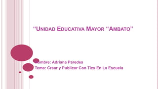 “UNIDAD EDUCATIVA MAYOR “AMBATO”

Nombre: Adriana Paredes
Tema: Crear y Publicar Con Tics En La Escuela

 