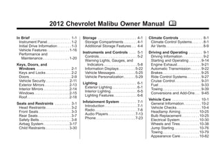 Chevrolet Malibu Owner Manual - 2012                                                                                                               Black plate (1,1)




                                       2012 Chevrolet Malibu Owner Manual M

      In Brief . . . . . . . . . . . . . . . . . . . . . . . . 1-1     Storage . . . . . . . . . . . . . . . . . . . . . . . 4-1         Climate Controls . . . . . . . . . . . . . 8-1
        Instrument Panel . . . . . . . . . . . . . . 1-2                Storage Compartments . . . . . . . . 4-1                          Climate Control Systems . . . . . . 8-1
        Initial Drive Information . . . . . . . . 1-3                   Additional Storage Features . . . 4-4                             Air Vents . . . . . . . . . . . . . . . . . . . . . . . 8-9
        Vehicle Features . . . . . . . . . . . . . 1-16
        Performance and                                                Instruments and Controls . . . . 5-1                              Driving and Operating . . . . . . . . 9-1
          Maintenance . . . . . . . . . . . . . . . . 1-20               Controls . . . . . . . . . . . . . . . . . . . . . . . 5-2       Driving Information . . . . . . . . . . . . . 9-2
                                                                         Warning Lights, Gauges, and                                      Starting and Operating . . . . . . . 9-14
      Keys, Doors, and                                                     Indicators . . . . . . . . . . . . . . . . . . . . 5-8         Engine Exhaust . . . . . . . . . . . . . . 9-21
       Windows . . . . . . . . . . . . . . . . . . . . 2-1               Information Displays . . . . . . . . . . 5-22                    Automatic Transmission . . . . . . 9-22
       Keys and Locks . . . . . . . . . . . . . . . 2-2                  Vehicle Messages . . . . . . . . . . . . 5-25                    Brakes . . . . . . . . . . . . . . . . . . . . . . . 9-25
       Doors . . . . . . . . . . . . . . . . . . . . . . . . . . 2-9     Vehicle Personalization . . . . . . . 5-29                       Ride Control Systems . . . . . . . . 9-27
       Vehicle Security. . . . . . . . . . . . . . 2-11                                                                                   Cruise Control . . . . . . . . . . . . . . . . 9-31
       Exterior Mirrors . . . . . . . . . . . . . . . 2-13             Lighting . . . . . . . . . . . . . . . . . . . . . . . 6-1         Fuel . . . . . . . . . . . . . . . . . . . . . . . . . . 9-33
       Interior Mirrors . . . . . . . . . . . . . . . . 2-14            Exterior Lighting . . . . . . . . . . . . . . . 6-1               Towing . . . . . . . . . . . . . . . . . . . . . . . 9-39
       Windows . . . . . . . . . . . . . . . . . . . . . 2-15           Interior Lighting . . . . . . . . . . . . . . . . 6-5             Conversions and Add-Ons . . . 9-45
       Roof . . . . . . . . . . . . . . . . . . . . . . . . . . 2-18    Lighting Features . . . . . . . . . . . . . . 6-6
                                                                                                                                         Vehicle Care . . . . . . . . . . . . . . . . . 10-1
      Seats and Restraints . . . . . . . . . 3-1                       Infotainment System . . . . . . . . . 7-1                          General Information . . . . . . . . . . 10-2
       Head Restraints . . . . . . . . . . . . . . . 3-2                 Introduction . . . . . . . . . . . . . . . . . . . . 7-1         Vehicle Checks . . . . . . . . . . . . . . . 10-4
       Front Seats . . . . . . . . . . . . . . . . . . . . 3-3           Radio . . . . . . . . . . . . . . . . . . . . . . . . . . 7-6    Headlamp Aiming . . . . . . . . . . . 10-25
       Rear Seats . . . . . . . . . . . . . . . . . . . . 3-7            Audio Players . . . . . . . . . . . . . . . . 7-13               Bulb Replacement . . . . . . . . . . 10-25
       Safety Belts . . . . . . . . . . . . . . . . . . . . 3-8          Phone . . . . . . . . . . . . . . . . . . . . . . . . 7-23       Electrical System . . . . . . . . . . . . 10-30
       Airbag System . . . . . . . . . . . . . . . . 3-17                                                                                 Wheels and Tires . . . . . . . . . . . 10-38
       Child Restraints . . . . . . . . . . . . . . 3-30                                                                                  Jump Starting . . . . . . . . . . . . . . . 10-76
                                                                                                                                          Towing . . . . . . . . . . . . . . . . . . . . . . 10-79
                                                                                                                                          Appearance Care . . . . . . . . . . . 10-82
 