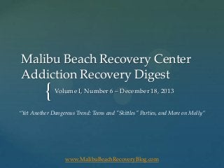 Malibu Beach Recovery Center
Addiction Recovery Digest

{

Volume I, Number 6 – December 18, 2013

“Yet Another Dangerous Trend: Teens and "Skittles" Parties, and More on Molly”

www.MalibuBeachRecoveryBlog.com

 