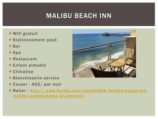  Wifi gratuit
 Stationnement payé
 Bar
 Spa
 Restaurant
 Enfant aimable
 Climatise
 Blanchisserie service
 Couter : 455/ par nuit
 Relier : http://www.hotels.com/ho140444/malibu-beach-inn-
malibu-united-states-of-america/
MALIBU BEACH INN
 