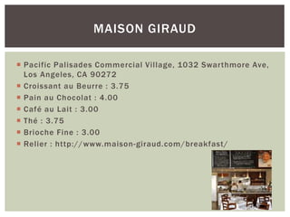  Pacific Palisades Commercial Village, 1032 Swarthmore Ave,
Los Angeles, CA 90272
 Croissant au Beurre : 3.75
 Pain au Chocolat : 4.00
 Café au Lait : 3.00
 Thé : 3.75
 Brioche Fine : 3.00
 Relier : http://www.maison-giraud.com/breakfast/
MAISON GIRAUD
 