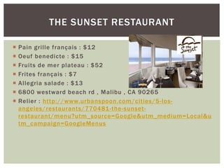  Pain grille français : $12
 Oeuf benedicte : $15
 Fruits de mer plateau : $52
 Frites français : $7
 Allegria salade : $13
 6800 westward beach rd , Malibu , CA 90265
 Relier : http://www.urbanspoon.com/cities/5-los-
angeles/restaurants/770481-the-sunset-
restaurant/menu?utm_source=Google&utm_medium=Local&u
tm_campaign=GoogleMenus
THE SUNSET RESTAURANT
 