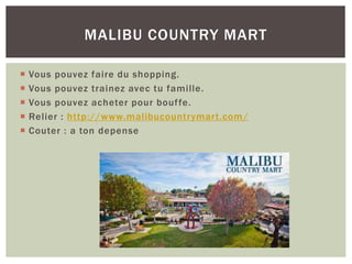  Vous pouvez faire du shopping.
 Vous pouvez trainez avec tu famille.
 Vous pouvez acheter pour bouffe.
 Relier : http://www.malibucountrymart.com/
 Couter : a ton depense
MALIBU COUNTRY MART
 