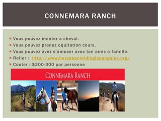  Vous pouvez monter a cheval.
 Vous pouvez prenez equitation cours.
 Vous pouvez avez s’amuser avec ton amis o famille.
 Relier : http://www.horsebackridinglosangeles.org/
 Couter : $200-300 par personne
CONNEMARA RANCH
 
