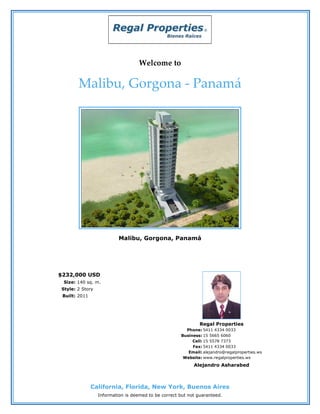 Welcome to

       Malibu, Gorgona - Panamá




                          Malibu, Gorgona, Panamá




$232,000 USD
 Size: 140 sq. m.
Style: 2 Story
 Built: 2011




                                                              Regal Properties
                                                       Phone: 5411 4334 0033
                                                     Business: 15 5665 6060
                                                          Cell: 15 5578 7373
                                                          Fax: 5411 4334 0033
                                                        Email: alejandro@regalproperties.ws
                                                      Website: www.regalproperties.ws
                                                           Alejandro Asharabed



               California, Florida, New York, Buenos Aires
                 Information is deemed to be correct but not guaranteed.
 
