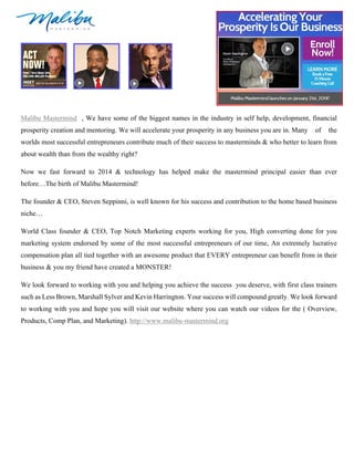 Malibu Mastermind , We have some of the biggest names in the industry in self help, development, financial
prosperity creation and mentoring. We will accelerate your prosperity in any business you are in. Many

of

the

worlds most successful entrepreneurs contribute much of their success to masterminds & who better to learn from
about wealth than from the wealthy right?
Now we fast forward to 2014 & technology has helped make the mastermind principal easier than ever
before…The birth of Malibu Mastermind!
The founder & CEO, Steven Seppinni, is well known for his success and contribution to the home based business
niche…
World Class founder & CEO, Top Notch Marketing experts working for you, High converting done for you
marketing system endorsed by some of the most successful entrepreneurs of our time, An extremely lucrative
compensation plan all tied together with an awesome product that EVERY entrepreneur can benefit from in their
business & you my friend have created a MONSTER!
We look forward to working with you and helping you achieve the success you deserve, with first class trainers
such as Less Brown, Marshall Sylver and Kevin Harrington. Your success will compound greatly. We look forward
to working with you and hope you will visit our website where you can watch our videos for the ( Overview,
Products, Comp Plan, and Marketing). http://www.malibu-mastermind.org

 