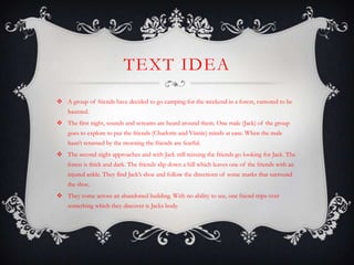 TEXT IDEA
 A group of friends have decided to go camping for the weekend in a forest, rumored to be
    haunted.
 The first night, sounds and screams are heard around them. One male (Jack) of the group
    goes to explore to put the friends (Charlotte and Vinnie) minds at ease. When the male
    hasn’t returned by the morning the friends are fearful.
 The second night approaches and with Jack still missing the friends go looking for Jack. The
    forest is thick and dark. The friends slip down a hill which leaves one of the friends with an
    injured ankle. They find Jack’s shoe and follow the directions of some marks that surround
    the shoe.
 They come across an abandoned building. With no ability to see, one friend trips over
    something which they discover is Jacks body.
 