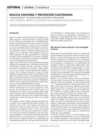 EDITORIAL /                          E D I TOR I A L         /   EDITORIALA


      MALICIA SANITARIA Y PREVENCIÓN CUATERNARIA
      “ MALICIOUSNESS” IN HEALTH AND QUARTENARY PREVENTION
      ASMO TXARREKO JARRERAK OSASUNEAN ETA LAUGARREN MAILAKO PREBENTZIOA
       Se presentó una versión inicial de este trabajo en una mesa sobre controversia (medicalización de la sociedad), durante
      el XIII Congreso de la Sociedad Española de Medicina General, celebrado en Valencia, del 14 al 17 de junio de 2006.




      Introducción                                                                          nas intenciones”). Y, siendo sinceros, uno no sabe qué es
                                                                                            peor, si la malicia, la ingenuidad, la ignorancia, o la
      Existe un conjunto creciente de bien intencionadas activi-                            imprudencia. Todas ellas pueden llevar a la arrogancia, a
      dades sanitarias caracterizadas por su dudosa utilidad                                la falta de humildad, al desprecio de la incertidumbre, y al
      para el individuo y la sociedad (y por su indudable benefi-                           olvido de la duda sistemática (7).
      cio para quienes las promueven y promocionan). Iván Ilich
      escribió sobre ello desde un punto de vista sociológico
      (1), y otros, como Bob Evans y Vicente Ortún, se han pro-                             Más allá de la “buena intención” en las actividades
      nunciado acerca del mismo asunto desde el punto de                                    sanitarias
      vista económico, sobre la “demanda inducida por el pro-
      veedor” (2,3). Por ejemplo, a más hospitales, mayor acti-                             Puesto que no hay intervención sanitaria sin riesgos (por
      vidad hospitalaria sin que necesariamente se acompañe                                 muchos beneficios que aporte) siempre conviene la pru-
      de mayor salud de la población (3). De hecho, en España,                              dencia y el rigor científico para evitar las cascadas diag-
      a más hospitales más atención centrada en la tecnología,                              nósticas y terapéuticas innecesarias (9,10). Prudencia y
      no en las necesidades de los pacientes (4).                                           rigor que evitarían la mezcolanza de la moral y de la ética
      Desde un punto de vista ético estas propuestas de dudosa                              con la estadística y la prevención, y la transformación de
      utilidad son inaceptables pues, siendo generalmente bien                              hallazgos menores en obligaciones profesionales, como
      intencionadas, carecen de crédito y de valor, y merece-                               sucede en muchos protocolos y guías clínicas (11). Es difí-
      rían verse como expresión de una cierta “malicia sanita-                              cil mantenerse firmes frente a la doble presión, la cientí-
      ria” ya que, aunque no haya propiamente engaño ni                                     fica-técnica y la social, que genera el caldo de cultivo
      mentira, llevan a falsas conclusiones a través de medias                              necesario para la aceptación acrítica de tantas actividades
      verdades, extrapolaciones atrevidas, interpretaciones ses-                            de dudoso valor, con la expectativa general de lograr una
      gadas, afirmaciones inciertas, y/o simplificaciones proble-                           “feliz y eterna juventud”, o casi (12,13).
      máticas. Semejante fenómeno es frecuente y hay activida-                              Newton, con su inmenso talento, acuñó una feliz expre-
      des de este estilo en prevención, curación y rehabilitación.                          sión para eludir la imputación de causalidad en lo que
      También hay en salud pública, planificación y política sani-                          respecta a la ley de la gravedad: “las cosas suceden como
      taria, y en otros ámbitos referentes a la salud.                                      si ...”. Se puede parafrasear a Newton para salvar lo sal-
      Paradigma reciente de este tipo de actividad fue la pro-                              vable, y decir que con ignorancia, imprudencia y/o malicia
      puesta e implantación casi universal, preventiva y tera-                              propiamente dicha, en cualquier caso, en muchas activi-
      péutica, de la terapia hormonal “substitutiva” en la                                  dades sanitarias, “las cosas suceden como si hubiera mali-
      menopausia, que siempre tuvo un dudoso y débil funda-                                 cia”. Puede no ser malicia, puede ser sólo un malenten-
      mento científico y que ha conllevado morbilidad y morta-                              dido, simple ignorancia, pero las cosas suceden como...
      lidad innecesaria (cáncer de mama, embolias pulmonares,                               No hay malicia “absoluta”, evidentemente. Hay políticos,
      y demás) para cientos de miles de mujeres en el mundo                                 médicos y profesionales sanitarios más o menos consenti-
      entero (5-8).                                                                         dores con la malicia, más o menos fuertes ante la misma
      Por supuesto, muchos médicos y políticos que abusan de                                (según la cuestión y la situación de que se trate). A veces
      su posición con sus propuestas de dudosa utilidad no son                              capaces y capacitados para evitarla, a veces engañados,
      maliciosos sensu stricto, sino ingenuos, ignorantes y/o                               negligentes y/o tolerantes con la misma. Desde luego, no
      imprudentes, llenos de buena intención. Ingenuidad,                                   es fácil formarse el buen juicio necesario para discriminar
      ignorancia e imprudencia suelen ir juntas con la buena                                las propuestas maliciosas, pero esa es parte de la dificul-
      intención, pero no hay nada más atrevido que la ignoran-                              tad de (intentar) ser un buen médico, y de dominar el
      cia, tanto para ignorantes negligentes como para igno-                                campo que nos corresponde.
      rantes engañados. Si los médicos reclamamos autonomía                                 El término “malicia” es duro, y no lo he escogido al azar,
      y libertad clínica, ni la ingenuidad, ni la ignorancia ni la                          ni lo empleo inconscientemente, sino por su connotación
      buena intención deberían eximir de la responsabilidad                                 de “intención encubierta” ante propuestas sanitarias sor-
      consecuente (ya dicen que “el infierno está lleno de bue-                             prendentes, al menos. Insisto en que no hay engaño apa-


[7]                                                                  Gac Med Bilbao. 2007; 104: 93-96                                                      93
 