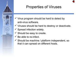 Properties of Viruses 
 Virus program should be hard to detect by 
anti-virus software. 
 Viruses should be hard to destroy or deactivate. 
 Spread infection widely. 
 Should be easy to create. 
 Be able to re-infect. 
 Should be machine / platform independent, so 
that it can spread on different hosts. 
 