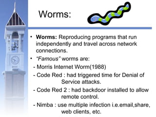 Worms: 
• Worms: Reproducing programs that run 
independently and travel across network 
connections. 
• “Famous” worms are: 
- Morris Internet Worm(1988) 
- Code Red : had triggered time for Denial of 
Service attacks. 
- Code Red 2 : had backdoor installed to allow 
remote control. 
- Nimba : use multiple infection i.e.email,share, 
web clients, etc. 
 