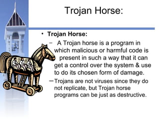 Trojan Horse: 
• Trojan Horse: 
– A Trojan horse is a program in 
which malicious or harmful code is 
present in such a way that it can 
get a control over the system & use 
to do its chosen form of damage. 
─Trojans are not viruses since they do 
not replicate, but Trojan horse 
programs can be just as destructive. 
 