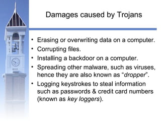 Damages caused by Trojans 
• Erasing or overwriting data on a computer. 
• Corrupting files. 
• Installing a backdoor on a computer. 
• Spreading other malware, such as viruses, 
hence they are also known as “dropper”. 
• Logging keystrokes to steal information 
such as passwords & credit card numbers 
(known as key loggers). 
 