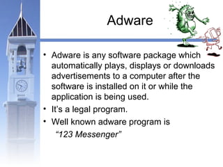 Adware 
• Adware is any software package which 
automatically plays, displays or downloads 
advertisements to a computer after the 
software is installed on it or while the 
application is being used. 
• It’s a legal program. 
• Well known adware program is 
“123 Messenger” 
 