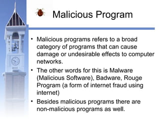 Malicious Program 
• Malicious programs refers to a broad 
category of programs that can cause 
damage or undesirable effects to computer 
networks. 
• The other words for this is Malware 
(Malicious Software), Badware, Rouge 
Program (a form of internet fraud using 
internet) 
• Besides malicious programs there are 
non-malicious programs as well. 
 