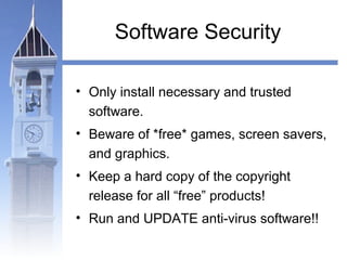Software Security 
• Only install necessary and trusted 
software. 
• Beware of *free* games, screen savers, 
and graphics. 
• Keep a hard copy of the copyright 
release for all “free” products! 
• Run and UPDATE anti-virus software!! 
 