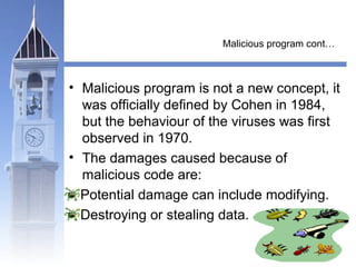 Malicious program cont… 
• Malicious program is not a new concept, it 
was officially defined by Cohen in 1984, 
but the behaviour of the viruses was first 
observed in 1970. 
• The damages caused because of 
malicious code are: 
Potential damage can include modifying. 
Destroying or stealing data. 
 