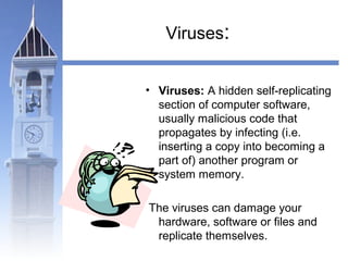Viruses: 
• Viruses: A hidden self-replicating 
section of computer software, 
usually malicious code that 
propagates by infecting (i.e. 
inserting a copy into becoming a 
part of) another program or 
system memory. 
The viruses can damage your 
hardware, software or files and 
replicate themselves. 
 