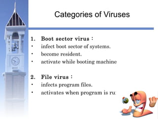 Categories of Viruses 
1. Boot sector virus : 
• infect boot sector of systems. 
• become resident. 
• activate while booting machine 
2. File virus : 
• infects program files. 
• activates when program is run. 
 