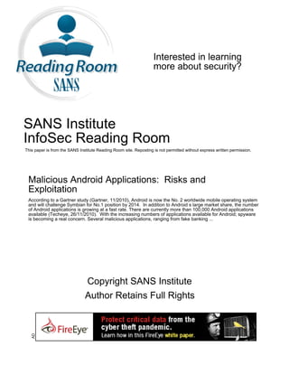 Interested in learning
                                                                   more about security?




SANS Institute
InfoSec Reading Room
This paper is from the SANS Institute Reading Room site. Reposting is not permitted without express written permission.




 Malicious Android Applications: Risks and
 Exploitation
 According to a Gartner study (Gartner, 11/2010), Android is now the No. 2 worldwide mobile operating system
 and will challenge Symbian for No.1 position by 2014. In addition to Android s large market share, the number
 of Android applications is growing at a fast rate. There are currently more than 100,000 Android applications
 available (Techeye, 26/11/2010). With the increasing numbers of applications available for Android; spyware
 is becoming a real concern. Several malicious applications, ranging from fake banking ...




                               Copyright SANS Institute
                               Author Retains Full Rights
   AD
 