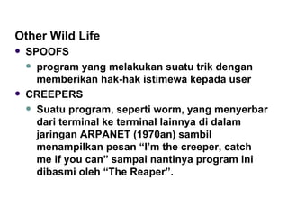 Other Wild Life SPOOFS program yang melakukan suatu trik dengan memberikan hak-hak istimewa kepada user CREEPERS Suatu program, seperti worm, yang menyerbar dari terminal ke terminal lainnya di dalam jaringan ARPANET (1970an) sambil menampilkan pesan “I’m the creeper, catch me if you can” sampai nantinya program ini dibasmi oleh “The Reaper”. 