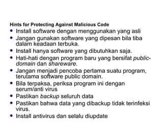 Hints for Protecting Against Malicious Code  Install software dengan menggunakan yang asli Jangan gunakan software yang dipesan bila tiba dalam keadaan terbuka. Install hanya software yang dibutuhkan saja. Hati-hati dengan program baru yang bersifat  public-domain  dan  shareware . Jangan menjadi pencoba pertama suatu program, terutama software public domain. Bila terpaksa, periksa program ini dengan serum/anti virus Pastikan  backup  seluruh data Pastikan bahwa data yang dibackup tidak terinfeksi virus. Install antivirus dan selalu diupdate 