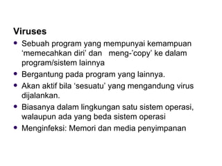 Viruses Sebuah program yang mempunyai kemampuan ‘memecahkan diri’ dan  meng-’copy’ ke dalam program/sistem lainnya Bergantung pada program yang lainnya. Akan aktif bila ‘sesuatu’ yang mengandung virus dijalankan. Biasanya dalam lingkungan satu sistem operasi, walaupun ada yang beda sistem operasi Menginfeksi: Memori dan media penyimpanan 
