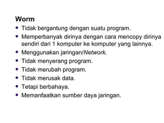 Worm Tidak bergantung dengan suatu program. Memperbanyak dirinya dengan cara mencopy dirinya sendiri dari 1 komputer ke komputer yang lainnya. Menggunakan jaringan/ Network. Tidak menyerang program. Tidak merubah program. Tidak merusak data. Tetapi berbahaya. Memanfaatkan sumber daya jaringan. 