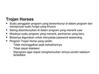 Trojan Horses Suatu penggalan program yang bersembunyi di dalam program dan mempunyai suatu fungsi yang khusus Sering disembunyikan di dalam program yang menarik user  Misalnya suatu program yang menarik, permainan yang baru. Biasanya digunakan untuk menyadap password seseorang. Program Trojan Horse yang cerdik: Tidak meninggalkan jejak kehadirannya Tidak dapat dideteksi Diprogram agar dapat menghancurkan dirinya sendiri sebelum terdeteksi 