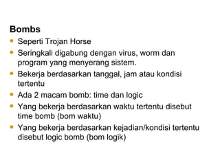 Bombs Seperti Trojan Horse Seringkali digabung dengan virus, worm dan program yang menyerang sistem. Bekerja berdasarkan tanggal, jam atau kondisi tertentu Ada 2 macam bomb: time dan logic Yang bekerja berdasarkan waktu tertentu disebut time bomb (bom waktu) Yang bekerja berdasarkan kejadian/kondisi tertentu disebut logic bomb (bom logik) 
