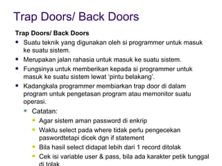 Trap Doors/ Back Doors Trap Doors/ Back Doors Suatu teknik yang digunakan oleh si programmer untuk masuk ke suatu sistem. Merupakan jalan rahasia untuk masuk ke suatu sistem. Fungsinya untuk memberikan kepada si programmer untuk masuk ke suatu sistem lewat ‘pintu belakang’. Kadangkala programmer membiarkan trap door di dalam program untuk pengetasan program atau memonitor suatu operasi. Catatan: Agar sistem aman password di enkrip Waktu select pada where tidak perlu pengecekan paswordtetapi dicek dgn if statement Bila hasil select didapat lebih dari 1 record ditolak Cek isi variable user & pass, bila ada karakter petik tunggal di tolak 