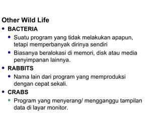 Other Wild Life BACTERIA Suatu program yang tidak melakukan apapun, tetapi memperbanyak dirinya sendiri Biasanya beralokasi di memori, disk atau media penyimpanan lainnya. RABBITS Nama lain dari program yang memproduksi dengan cepat sekali. CRABS Program yang menyerang/ mengganggu tampilan data di layar monitor. 