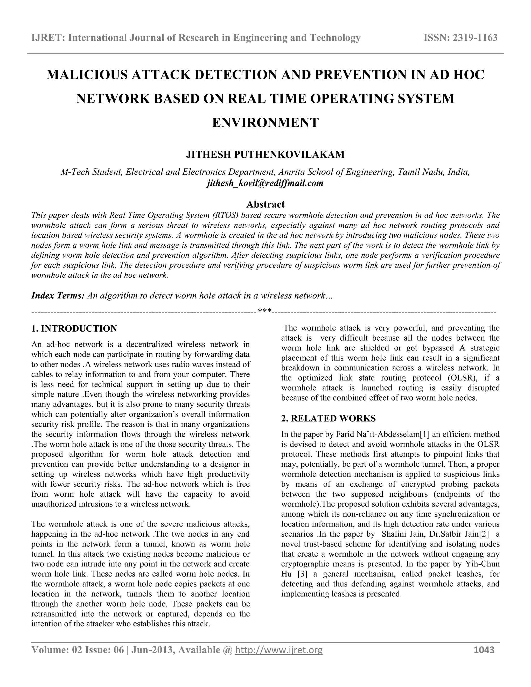 IJRET: International Journal of Research in Engineering and Technology ISSN: 2319-1163 __________________________________________________________________________________________ Volume: 02 Issue: 06 | Jun-2013, Available @ http://www.ijret.org 1043 MALICIOUS ATTACK DETECTION AND PREVENTION IN AD HOC NETWORK BASED ON REAL TIME OPERATING SYSTEM ENVIRONMENT JITHESH PUTHENKOVILAKAM M-Tech Student, Electrical and Electronics Department, Amrita School of Engineering, Tamil Nadu, India, jithesh_kovil@rediffmail.com Abstract This paper deals with Real Time Operating System (RTOS) based secure wormhole detection and prevention in ad hoc networks. The wormhole attack can form a serious threat to wireless networks, especially against many ad hoc network routing protocols and location based wireless security systems. A wormhole is created in the ad hoc network by introducing two malicious nodes. These two nodes form a worm hole link and message is transmitted through this link. The next part of the work is to detect the wormhole link by defining worm hole detection and prevention algorithm. After detecting suspicious links, one node performs a verification procedure for each suspicious link. The detection procedure and verifying procedure of suspicious worm link are used for further prevention of wormhole attack in the ad hoc network. Index Terms: An algorithm to detect worm hole attack in a wireless network… -----------------------------------------------------------------------***----------------------------------------------------------------------- 1. INTRODUCTION An ad-hoc network is a decentralized wireless network in which each node can participate in routing by forwarding data to other nodes .A wireless network uses radio waves instead of cables to relay information to and from your computer. There is less need for technical support in setting up due to their simple nature .Even though the wireless networking provides many advantages, but it is also prone to many security threats which can potentially alter organization’s overall information security risk profile. The reason is that in many organizations the security information flows through the wireless network .The worm hole attack is one of the those security threats. The proposed algorithm for worm hole attack detection and prevention can provide better understanding to a designer in setting up wireless networks which have high productivity with fewer security risks. The ad-hoc network which is free from worm hole attack will have the capacity to avoid unauthorized intrusions to a wireless network. The wormhole attack is one of the severe malicious attacks, happening in the ad-hoc network .The two nodes in any end points in the network form a tunnel, known as worm hole tunnel. In this attack two existing nodes become malicious or two node can intrude into any point in the network and create worm hole link. These nodes are called worm hole nodes. In the wormhole attack, a worm hole node copies packets at one location in the network, tunnels them to another location through the another worm hole node. These packets can be retransmitted into the network or captured, depends on the intention of the attacker who establishes this attack. The wormhole attack is very powerful, and preventing the attack is very difficult because all the nodes between the worm hole link are shielded or got bypassed A strategic placement of this worm hole link can result in a significant breakdown in communication across a wireless network. In the optimized link state routing protocol (OLSR), if a wormhole attack is launched routing is easily disrupted because of the combined effect of two worm hole nodes. 2. RELATED WORKS In the paper by Farid Na¨ıt-Abdesselam[1] an efficient method is devised to detect and avoid wormhole attacks in the OLSR protocol. These methods first attempts to pinpoint links that may, potentially, be part of a wormhole tunnel. Then, a proper wormhole detection mechanism is applied to suspicious links by means of an exchange of encrypted probing packets between the two supposed neighbours (endpoints of the wormhole).The proposed solution exhibits several advantages, among which its non-reliance on any time synchronization or location information, and its high detection rate under various scenarios .In the paper by Shalini Jain, Dr.Satbir Jain[2] a novel trust-based scheme for identifying and isolating nodes that create a wormhole in the network without engaging any cryptographic means is presented. In the paper by Yih-Chun Hu [3] a general mechanism, called packet leashes, for detecting and thus defending against wormhole attacks, and implementing leashes is presented. 