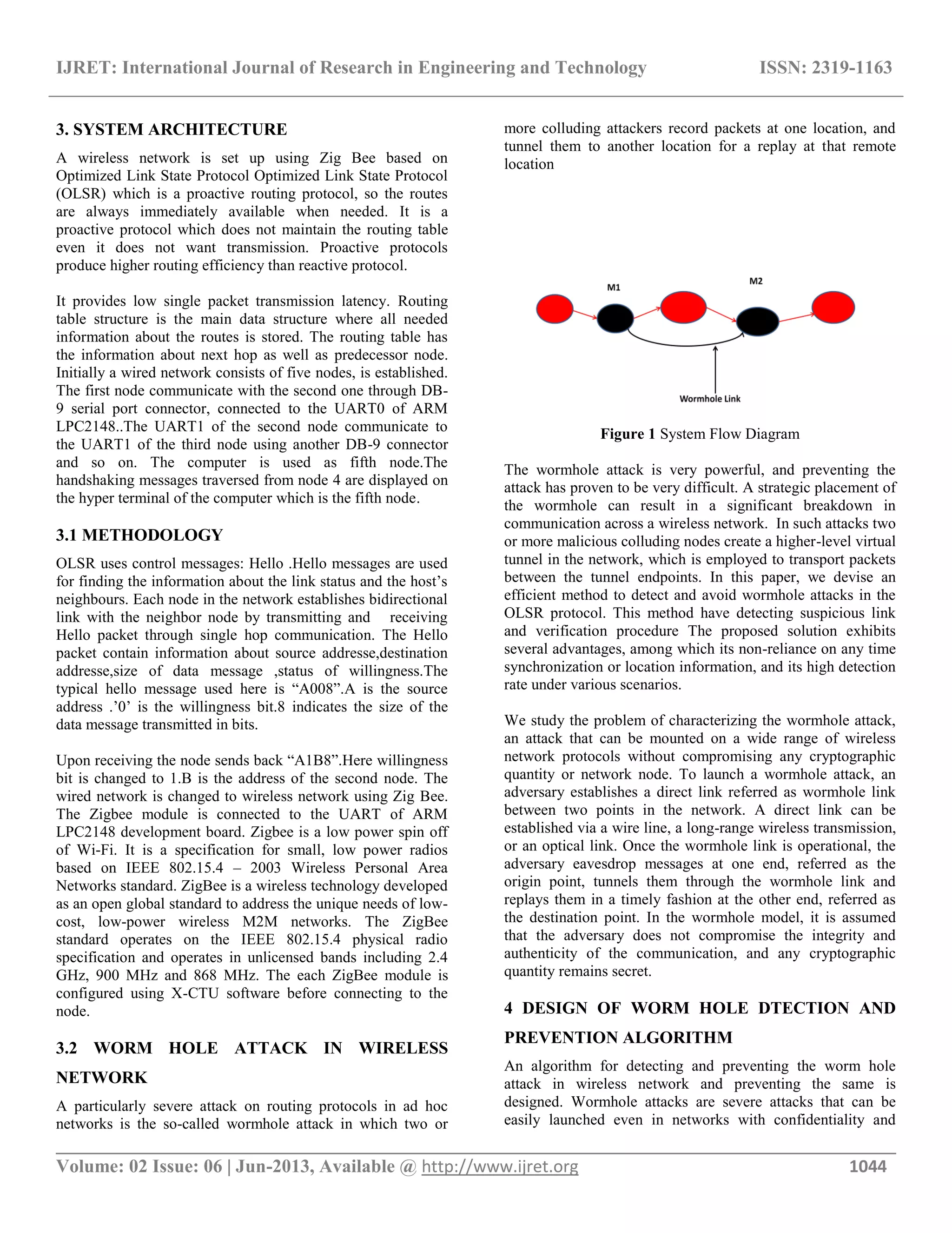 IJRET: International Journal of Research in Engineering and Technology ISSN: 2319-1163 __________________________________________________________________________________________ Volume: 02 Issue: 06 | Jun-2013, Available @ http://www.ijret.org 1044 3. SYSTEM ARCHITECTURE A wireless network is set up using Zig Bee based on Optimized Link State Protocol Optimized Link State Protocol (OLSR) which is a proactive routing protocol, so the routes are always immediately available when needed. It is a proactive protocol which does not maintain the routing table even it does not want transmission. Proactive protocols produce higher routing efficiency than reactive protocol. It provides low single packet transmission latency. Routing table structure is the main data structure where all needed information about the routes is stored. The routing table has the information about next hop as well as predecessor node. Initially a wired network consists of five nodes, is established. The first node communicate with the second one through DB- 9 serial port connector, connected to the UART0 of ARM LPC2148..The UART1 of the second node communicate to the UART1 of the third node using another DB-9 connector and so on. The computer is used as fifth node.The handshaking messages traversed from node 4 are displayed on the hyper terminal of the computer which is the fifth node. 3.1 METHODOLOGY OLSR uses control messages: Hello .Hello messages are used for finding the information about the link status and the host’s neighbours. Each node in the network establishes bidirectional link with the neighbor node by transmitting and receiving Hello packet through single hop communication. The Hello packet contain information about source addresse,destination addresse,size of data message ,status of willingness.The typical hello message used here is “A008”.A is the source address .’0’ is the willingness bit.8 indicates the size of the data message transmitted in bits. Upon receiving the node sends back “A1B8”.Here willingness bit is changed to 1.B is the address of the second node. The wired network is changed to wireless network using Zig Bee. The Zigbee module is connected to the UART of ARM LPC2148 development board. Zigbee is a low power spin off of Wi-Fi. It is a specification for small, low power radios based on IEEE 802.15.4 – 2003 Wireless Personal Area Networks standard. ZigBee is a wireless technology developed as an open global standard to address the unique needs of low- cost, low-power wireless M2M networks. The ZigBee standard operates on the IEEE 802.15.4 physical radio specification and operates in unlicensed bands including 2.4 GHz, 900 MHz and 868 MHz. The each ZigBee module is configured using X-CTU software before connecting to the node. 3.2 WORM HOLE ATTACK IN WIRELESS NETWORK A particularly severe attack on routing protocols in ad hoc networks is the so-called wormhole attack in which two or more colluding attackers record packets at one location, and tunnel them to another location for a replay at that remote location Figure 1 System Flow Diagram The wormhole attack is very powerful, and preventing the attack has proven to be very difficult. A strategic placement of the wormhole can result in a significant breakdown in communication across a wireless network. In such attacks two or more malicious colluding nodes create a higher-level virtual tunnel in the network, which is employed to transport packets between the tunnel endpoints. In this paper, we devise an efficient method to detect and avoid wormhole attacks in the OLSR protocol. This method have detecting suspicious link and verification procedure The proposed solution exhibits several advantages, among which its non-reliance on any time synchronization or location information, and its high detection rate under various scenarios. We study the problem of characterizing the wormhole attack, an attack that can be mounted on a wide range of wireless network protocols without compromising any cryptographic quantity or network node. To launch a wormhole attack, an adversary establishes a direct link referred as wormhole link between two points in the network. A direct link can be established via a wire line, a long-range wireless transmission, or an optical link. Once the wormhole link is operational, the adversary eavesdrop messages at one end, referred as the origin point, tunnels them through the wormhole link and replays them in a timely fashion at the other end, referred as the destination point. In the wormhole model, it is assumed that the adversary does not compromise the integrity and authenticity of the communication, and any cryptographic quantity remains secret. 4 DESIGN OF WORM HOLE DTECTION AND PREVENTION ALGORITHM An algorithm for detecting and preventing the worm hole attack in wireless network and preventing the same is designed. Wormhole attacks are severe attacks that can be easily launched even in networks with confidentiality and 