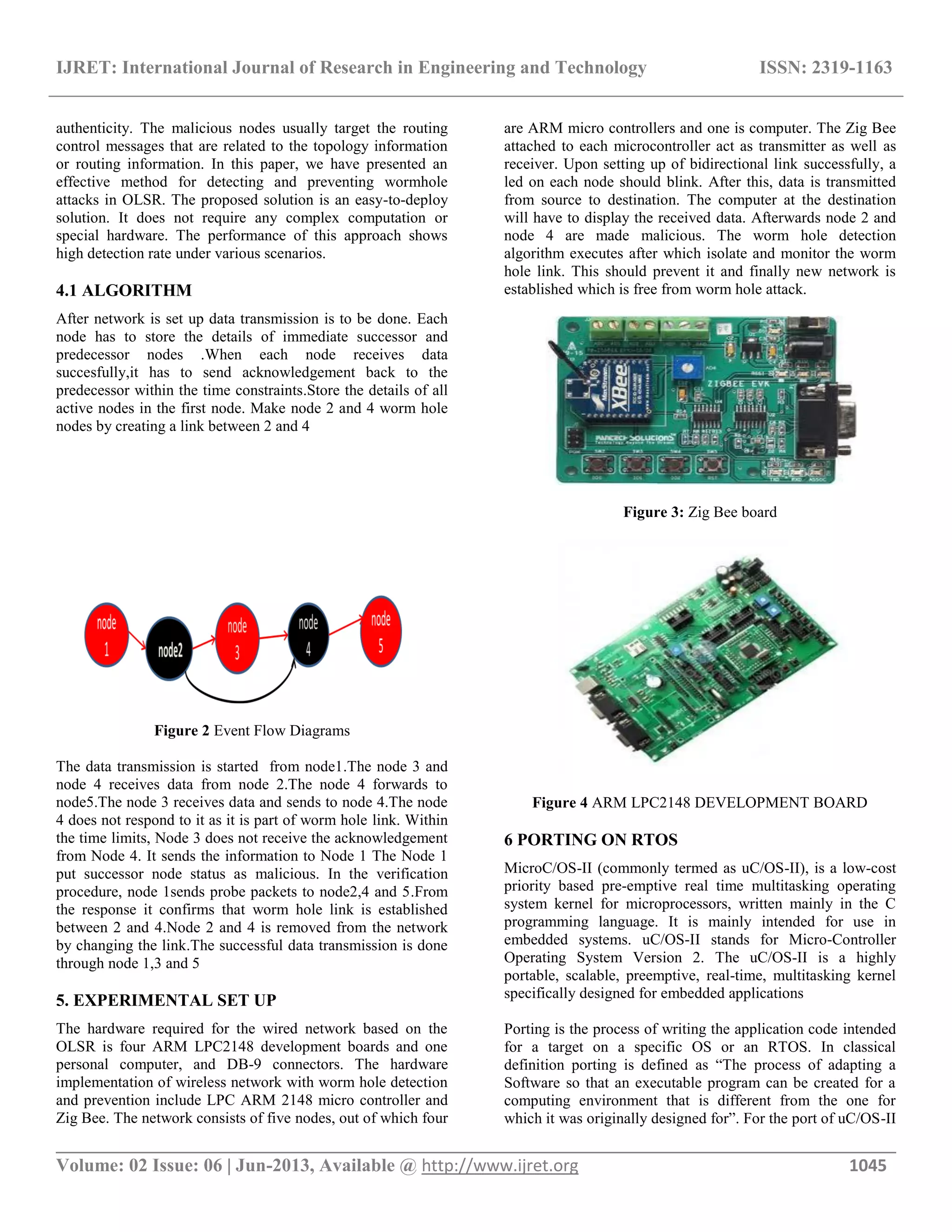 IJRET: International Journal of Research in Engineering and Technology ISSN: 2319-1163 __________________________________________________________________________________________ Volume: 02 Issue: 06 | Jun-2013, Available @ http://www.ijret.org 1045 authenticity. The malicious nodes usually target the routing control messages that are related to the topology information or routing information. In this paper, we have presented an effective method for detecting and preventing wormhole attacks in OLSR. The proposed solution is an easy-to-deploy solution. It does not require any complex computation or special hardware. The performance of this approach shows high detection rate under various scenarios. 4.1 ALGORITHM After network is set up data transmission is to be done. Each node has to store the details of immediate successor and predecessor nodes .When each node receives data succesfully,it has to send acknowledgement back to the predecessor within the time constraints.Store the details of all active nodes in the first node. Make node 2 and 4 worm hole nodes by creating a link between 2 and 4 Figure 2 Event Flow Diagrams The data transmission is started from node1.The node 3 and node 4 receives data from node 2.The node 4 forwards to node5.The node 3 receives data and sends to node 4.The node 4 does not respond to it as it is part of worm hole link. Within the time limits, Node 3 does not receive the acknowledgement from Node 4. It sends the information to Node 1 The Node 1 put successor node status as malicious. In the verification procedure, node 1sends probe packets to node2,4 and 5.From the response it confirms that worm hole link is established between 2 and 4.Node 2 and 4 is removed from the network by changing the link.The successful data transmission is done through node 1,3 and 5 5. EXPERIMENTAL SET UP The hardware required for the wired network based on the OLSR is four ARM LPC2148 development boards and one personal computer, and DB-9 connectors. The hardware implementation of wireless network with worm hole detection and prevention include LPC ARM 2148 micro controller and Zig Bee. The network consists of five nodes, out of which four are ARM micro controllers and one is computer. The Zig Bee attached to each microcontroller act as transmitter as well as receiver. Upon setting up of bidirectional link successfully, a led on each node should blink. After this, data is transmitted from source to destination. The computer at the destination will have to display the received data. Afterwards node 2 and node 4 are made malicious. The worm hole detection algorithm executes after which isolate and monitor the worm hole link. This should prevent it and finally new network is established which is free from worm hole attack. Figure 3: Zig Bee board Figure 4 ARM LPC2148 DEVELOPMENT BOARD 6 PORTING ON RTOS MicroC/OS-II (commonly termed as uC/OS-II), is a low-cost priority based pre-emptive real time multitasking operating system kernel for microprocessors, written mainly in the C programming language. It is mainly intended for use in embedded systems. uC/OS-II stands for Micro-Controller Operating System Version 2. The uC/OS-II is a highly portable, scalable, preemptive, real-time, multitasking kernel specifically designed for embedded applications Porting is the process of writing the application code intended for a target on a specific OS or an RTOS. In classical definition porting is defined as “The process of adapting a Software so that an executable program can be created for a computing environment that is different from the one for which it was originally designed for”. For the port of uC/OS-II 